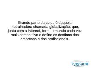 Grande parte da culpa é daquela
  metralhadora chamada globalização, que,
junto com a internet, torna o mundo cada vez
  mais competitivo e define os destinos das
        empresas e dos profissionais.
 