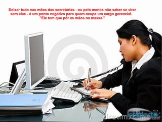 Deixar tudo nas mãos das secretárias - ou pelo menos não saber se virar
 sem elas - é um ponto negativo para quem ocupa um cargo gerencial.
                 "Ele tem que pôr as mãos na massa."
 