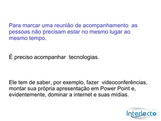 Para marcar uma reunião de acompanhamento as
pessoas não precisam estar no mesmo lugar ao
mesmo tempo.


É preciso acompanhar tecnologias.



Ele tem de saber, por exemplo, fazer videoconferências,
montar sua própria apresentação em Power Point e,
evidentemente, dominar a internet e suas mídias.
 