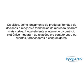 Os ciclos, como lançamento de produtos, tomada de
decisões e reações a tendências de mercado, ficaram
  mais curtos. Inegavelmente a internet e o comércio
 eletrônico mudaram as relações e o contato entre os
        clientes, fornecedores e consumidores.
 