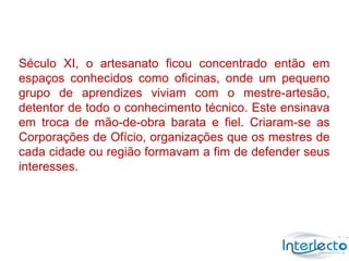 Século XI, o artesanato ficou concentrado então em
espaços conhecidos como oficinas, onde um pequeno
grupo de aprendizes viviam com o mestre-artesão,
detentor de todo o conhecimento técnico. Este ensinava
em troca de mão-de-obra barata e fiel. Criaram-se as
Corporações de Ofício, organizações que os mestres de
cada cidade ou região formavam a fim de defender seus
interesses.
 