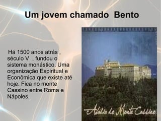 Um jovem chamado Bento



Há 1500 anos atrás ,
século V , fundou o
sistema monástico. Uma
organização Espiritual e
Econômica que existe até
hoje. Fica no monte
Cassino entre Roma e
Nápoles.
 