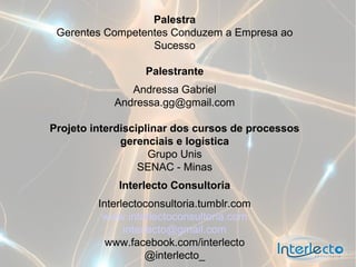 Palestra
 Gerentes Competentes Conduzem a Empresa ao
                  Sucesso

                  Palestrante
               Andressa Gabriel
            Andressa.gg@gmail.com

Projeto interdisciplinar dos cursos de processos
              gerenciais e logística
                    Grupo Unis
                  SENAC - Minas
             Interlecto Consultoria
         Interlectoconsultoria.tumblr.com
          www.interlectoconsultoria.com
               interlecto@gmail.com
           www.facebook.com/interlecto
                    @interlecto_
 