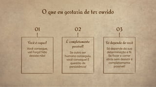 O que eu gostaria de ter ouvido
Você é capaz!
Você consegue,
vai! Força! Não
desiste não!
Só depende de você
Só depende da sua
determinação e fé.
Se focar e correr
atrás sem desistir é
completamente
possível!
É completamente
possível!
Se outro ser
humano conseguiu,
você consegue! É
questão de
persistência!
01 02 03
 