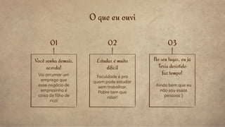 O que eu ouvi
Você sonha demais,
acorda!
Vai arrumar um
emprego que
esse negócio de
empresinha é
coisa de filho de
rico!
No seu lugar, eu já
Teria desistido
faz tempo!
Ainda bem que eu
não sou essas
pessoas :)
Estudar é muito
difícil
Faculdade é pra
quem pode estudar
sem trabalhar.
Pobre tem que
ralar!
01 02 03
 