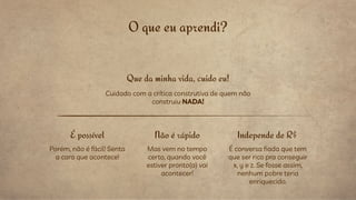 O que eu aprendi?
Que da minha vida, cuido eu!
Cuidado com a crítica construtiva de quem não
construiu NADA!
Porém, não é fácil! Senta
a cara que acontece!
É possível Não é rápido
Mas vem no tempo
certo, quando você
estiver pronto(a) vai
acontecer!
Independe de R$
É conversa fiada que tem
que ser rico pra conseguir
x, y e z. Se fosse assim,
nenhum pobre teria
enriquecido.
 