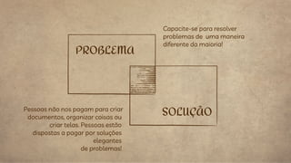 Pessoas não nos pagam para criar
documentos, organizar coisas ou
criar telas. Pessoas estão
dispostas a pagar por soluções
elegantes
de problemas!
PROBLEMA
Capacite-se para resolver
problemas de uma maneira
diferente da maioria!
SOLUÇÃO
 