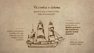 Viva seus sonhos,
sonhe grande!
Sonhar grande é
tão trabalhoso
quanto sonhar
pequeno!
Vá contra o sistema
_____
Quebre a estatística
maldita, não seja
mais um que não
chegou a lugar
nenhum! _____
PARA DE JOGAR
TEMPO FORA!
_____
Ignore o que a maioria fala!
Seja uma exceção!
 