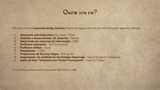 Olá, meu nome é Leonardo herdy marinho. Depois de alguns anos de jornada conquistei algumas vitórias!
1. Assistente administrativo pelo Senai - Firjan
2. Analista e desenvolvedor de sistemas - Estácio
3. Mestrando em sistemas de informação - UFRJ
4. Professor voluntário - Toti Diversidade
5. Professor efetivo - Alura
6. Pesquisador - CNPq
7. Proponente da Startup Vagou - Startup Rio
8. Organizador da conferência tecnológica OpenLabs - Nova Friburgo & Teresópolis
9. Autor do livro "Iniciando com Flutter Framework" - Casa do Código
E mais umas coisas nerds envolvendo StarWars e café...
Quem sou eu?
 