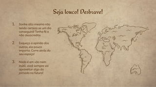 Seja louco! Desbrave!
1. Sonhe alto mesmo não
tendo certeza se um dia
conseguirá! Tenha fé e
não desacredite.
2. Esqueça a opinião dos
outros, ela pouco
importa. Corre atrás do
seu espaço!
3. Nada é em vão nem
inútil, você sempre vai
aproveitar algo da
jornada no futuro!
 