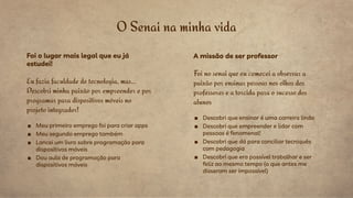 O Senai na minha vida
Foi o lugar mais legal que eu já
estudei!
Eu fazia faculdade de tecnologia, mas…
Descobri minha paixão por empreender e por
programar para dispositivos móveis no
projeto integrador!
■ Meu primeiro emprego foi para criar apps
■ Meu segundo emprego também
■ Lancei um livro sobre programação para
dispositivos móveis
■ Dou aula de programação para
dispositivos móveis
A missão de ser professor
Foi no senai que eu comecei a observar a
paixão por ensinar pessoas nos olhos dos
professores e a torcida para o sucesso dos
alunos
■ Descobri que ensinar é uma carreira linda
■ Descobri que empreender e lidar com
pessoas é fenomenal!
■ Descobri que dá para conciliar tecniquês
com pedagogia
■ Descobri que era possível trabalhar e ser
feliz ao mesmo tempo (o que antes me
disseram ser impossível)
 