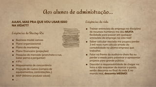 Aos alunos de administração...
AAAH, MAS PRA QUE VOU USAR ISSO
NA VIDA???
Exigências do Startup Rio
■ Business model canvas
■ Plano organizacional
■ Plano de marketing
■ Plano financeiro (projeções)
■ Pesquisa de mercado (prancheta e rua,
bater perna e perguntar)
■ 4 P's
■ Mapeamento de concorrência
■ Projeção de custos (compra de
equipamentos, contratações…)
■ MVP (Mínimo produto viável)
■ ...
Exigências da vida
■ Treinar entrevista de emprego na disciplina
de recursos humanos me deu MUITA
facilidade para passar em qualquer
entrevista de emprego na vida real!
■ Saber calcular rescisão me poupou perder
3 mil reais num cálculo errado da
contabilidade na última empresa que
trabalhei.
■ Falar na frente do auditório cheio fez eu
perder o medo para palestrar e apresentar
projetos para grande público.
■ Descobri a responsabilidade de chegar na
hora e não esquecer de marcar o ponto,
senão desconta no final do mês. E no
mundo real, desconta MESMO!
 