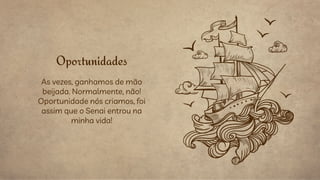 As vezes, ganhamos de mão
beijada. Normalmente, não!
Oportunidade nós criamos, foi
assim que o Senai entrou na
minha vida!
Oportunidades
 