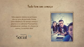 Tudo tem um começo
Não espere vitória no primeiro
dia ou ano da jornada. Existe
uma distância de tempo entre o
plantio e a colheita! Precisamos
amadurecer, sonhar, rir, chorar (e
como…) e sonhar alto!
 