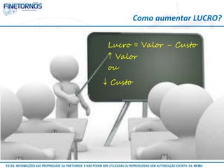 Como aumentar LUCRO? 
Lucro = Valor – Custo 
 Valor 
ou 
 Custo 
ESTAS INFORMAÇÕES SÃO PROPRIEDADE DA FINETORNOS E NÃO PODEM SER UTILIZADAS OU REPRODUZIDAS SEM AUTORIZAÇÃOA EtSuCaRIlTizAa DdAo M eEmSM A10/12 
 