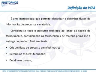 Definição do VSM 
É uma metodologia que permite identificar e desenhar fluxos de 
informação, de processos e materiais. 
Considera-se todo o percurso realizado ao longo da cadeia de 
fornecimento, considerando os fornecedores de matéria-prima até à 
entrega do produto final ao cliente. 
• Cria um fluxo de processo em nível macro; 
• Determina as áreas funcionais; 
• Detalha os passos ; 
ESTAS INFORMAÇÕES SÃO PROPRIEDADE DA FINETORNOS E NÃO PODEM SER UTILIZADAS OU REPRODUZIDAS SEM AUTORIZAÇÃOA EtSuCaRIlTizAa DdAo M eEmSM A10/12 
 