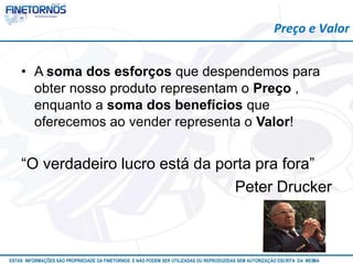 Preço e Valor 
• A soma dos esforços que despendemos para 
obter nosso produto representam o Preço , 
enquanto a soma dos benefícios que 
oferecemos ao vender representa o Valor! 
“O verdadeiro lucro está da porta pra fora” 
Peter Drucker 
ESTAS INFORMAÇÕES SÃO PROPRIEDADE DA FINETORNOS E NÃO PODEM SER UTILIZADAS OU REPRODUZIDAS SEM AUTORIZAÇÃOA EtSuCaRIlTizAa DdAo M eEmSM A10/12 
 