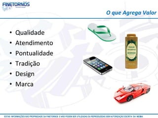 • Qualidade 
• Atendimento 
• Pontualidade 
• Tradição 
• Design 
• Marca 
O que Agrega Valor 
ESTAS INFORMAÇÕES SÃO PROPRIEDADE DA FINETORNOS E NÃO PODEM SER UTILIZADAS OU REPRODUZIDAS SEM AUTORIZAÇÃOA EtSuCaRIlTizAa DdAo M eEmSM A10/12 
 