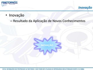 Inovação 
• Inovação 
– Resultado da Aplicação de Novos Conhecimentos 
INOVAÇÃO 
ESTAS INFORMAÇÕES SÃO PROPRIEDADE DA FINETORNOS E NÃO PODEM SER UTILIZADAS OU REPRODUZIDAS SEM AUTORIZAÇÃOA EtSuCaRIlTizAa DdAo M eEmSM A10/12 
 