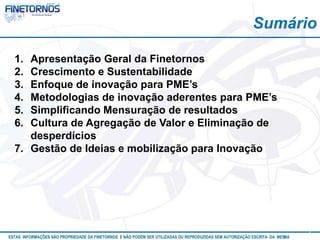 Sumário 
ESTAS INFORMAÇÕES SÃO PROPRIEDADE DA FINETORNOS E NÃO PODEM SER UTILIZADAS OU REPRODUZIDAS SEM AUTORIZAÇÃOA EtSuCaRIlTizAa DdAo M eEmSM A10/12 
3 
1. Apresentação Geral da Finetornos 
2. Crescimento e Sustentabilidade 
3. Enfoque de inovação para PME’s 
4. Metodologias de inovação aderentes para PME’s 
5. Simplificando Mensuração de resultados 
6. Cultura de Agregação de Valor e Eliminação de 
desperdícios 
7. Gestão de Ideias e mobilização para Inovação 
 