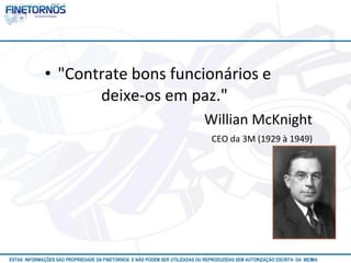 • "Contrate bons funcionários e 
deixe-os em paz." 
Willian McKnight 
CEO da 3M (1929 à 1949) 
ESTAS INFORMAÇÕES SÃO PROPRIEDADE DA FINETORNOS E NÃO PODEM SER UTILIZADAS OU REPRODUZIDAS SEM AUTORIZAÇÃOA EtSuCaRIlTizAa DdAo M eEmSM A10/12 
 