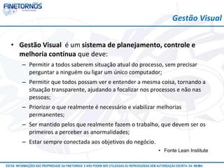 Gestão Visual 
• Gestão Visual é um sistema de planejamento, controle e 
melhoria contínua que deve: 
– Permitir a todos saberem situação atual do processo, sem precisar 
perguntar a ninguém ou ligar um único computador; 
– Permitir que todos possam ver e entender a mesma coisa, tornando a 
situação transparente, ajudando a focalizar nos processos e não nas 
pessoas; 
– Priorizar o que realmente é necessário e viabilizar melhorias 
permanentes; 
– Ser mantido pelos que realmente fazem o trabalho, que devem ser os 
primeiros a perceber as anormalidades; 
– Estar sempre conectada aos objetivos do negócio. 
• Fonte Lean Institute 
ESTAS INFORMAÇÕES SÃO PROPRIEDADE DA FINETORNOS E NÃO PODEM SER UTILIZADAS OU REPRODUZIDAS SEM AUTORIZAÇÃOA EtSuCaRIlTizAa DdAo M eEmSM A10/12 
 