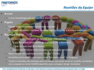 • Scrum 
– é uma metodologia ágil para gestão e planejamento 
• Papéis 
Reuniões da Equipe 
– Equipe: grupo responsável por entregar soluções 
– Facilitador/Mediador: coordena reuniões, registra as ações e promove melhorias. 
• Reunião Diária 
– breve reunião (normalmente de manhã) onde cada membro responde 3 perguntas 
• O que fez ontem (andamento de suas ações em andamento), 
• O que vai fazer hoje (prioridades) 
• Quais impedimentos estão atrapalhando execução das tarefas 
– Novas tarefas são registrada na lista “A fazer” (To Do). 
– As tarefas priorizadas mudam para a lista “Em andamento” (In Progress) 
– Tarefas concluídas são avaliadas pelo Facilitador que pode encerrar a tarefa, retrabalhar 
com a equipe ou iniciar KAIZEN específico para conseguir atingir resultados 
ESTAS INFORMAÇÕES SÃO PROPRIEDADE DA FINETORNOS E NÃO PODEM SER UTILIZADAS OU REPRODUZIDAS SEM AUTORIZAÇÃOA EtSuCaRIlTizAa DdAo M eEmSM A10/12 
 