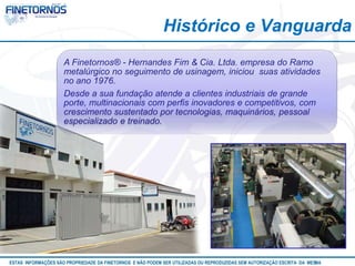 Histórico e Vanguarda 
A Finetornos® - Hernandes Fim & Cia. Ltda. empresa do Ramo 
metalúrgico no seguimento de usinagem, iniciou suas atividades 
no ano 1976. 
Desde a sua fundação atende a clientes industriais de grande 
porte, multinacionais com perfis inovadores e competitivos, com 
crescimento sustentado por tecnologias, maquinários, pessoal 
especializado e treinado. 
ESTAS INFORMAÇÕES SÃO PROPRIEDADE DA FINETORNOS E NÃO PODEM SER UTILIZADAS OU REPRODUZIDAS SEM AUTORIZAÇÃOA EtSuCaRIlTizAa DdAo M eEmSM A10/12 
 