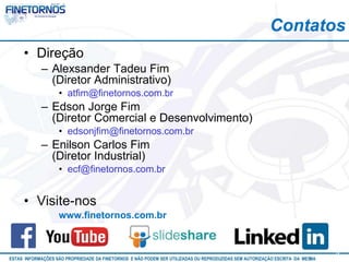 Contatos 
• Direção 
– Alexsander Tadeu Fim 
(Diretor Administrativo) 
• atfim@finetornos.com.br 
– Edson Jorge Fim 
(Diretor Comercial e Desenvolvimento) 
• edsonjfim@finetornos.com.br 
– Enilson Carlos Fim 
(Diretor Industrial) 
• ecf@finetornos.com.br 
• Visite-nos 
www.finetornos.com.br 
ESTAS INFORMAÇÕES SÃO PROPRIEDADE DA FINETORNOS E NÃO PODEM SER UTILIZADAS OU REPRODUZIDAS SEM AUTORIZAÇÃOA EtSuCaRIlTizAa DdAo M eEmSM A10/12 42 
 