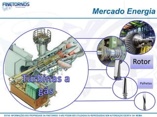 Mercado Energia 
Rotor 
Palhetas 
ESTAS INFORMAÇÕES SÃO PROPRIEDADE DA FINETORNOS E NÃO PODEM SER UTILIZADAS OU REPRODUZIDAS SEM AUTORIZAÇÃOA EtSuCaRIlTizAa DdAo M eEmSM A10/12 
 