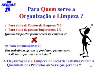 Para Quem serve a
         Organização e Limpeza ?
  Para visita do Diretor da Empresa ???
  Para visita de pessoas Importantes ???
Quanto tempo eles permanecem na empresa ??


  Para os funcionários !!!
Que trabalham, geram os produtos, permanecem
  8:00 horas por dia o ano todo !!

A Organização e a Limpeza do local de trabalho reflete a
  Qualidade dos Produtos ou Serviços gerados !!      10
 