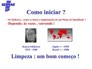 Como iniciar ?
Sr Ishikawa , como se inicia a implantação de um Plano de Qualidade ?
Depende; ás vezes , varrendo !




            Kaoru Ishikawa             Japão -> ~1950
              1915 - 1989              Brasil -> ~1980

  Limpeza : um bom começo !
 