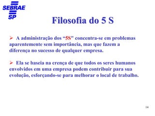 Filosofia do 5 S
   A administração dos “5S" concentra-se em problemas
aparentemente sem importância, mas que fazem a
diferença no sucesso de qualquer empresa.

   Ela se baseia na crença de que todos os seres humanos
envolvidos em uma empresa podem contribuir para sua
evolução, esforçando-se para melhorar o local de trabalho.




                                                             14
 