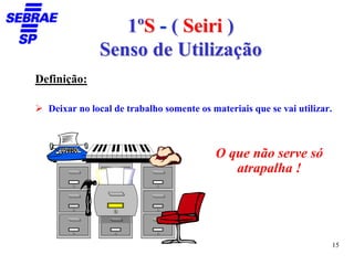 1ºS - ( Seiri )
              Senso de Utilização
Definição:

  Deixar no local de trabalho somente os materiais que se vai utilizar.



                                          O que não serve só
                                             atrapalha !




                                                                          15
 