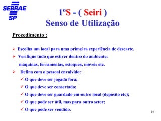 1ºS - ( Seiri )
                Senso de Utilização
Procedimento :

  Escolha um local para uma primeira experiência de descarte.
  Verifique tudo que estiver dentro do ambiente:
  máquinas, ferramentas, estoques, móveis etc.
   Defina com o pessoal envolvido:
     O que deve ser jogado fora;
     O que deve ser consertado;
     O que deve ser guardado em outro local (depósito etc);
     O que pode ser útil, mas para outro setor;
     O que pode ser vendido.                                    16
 