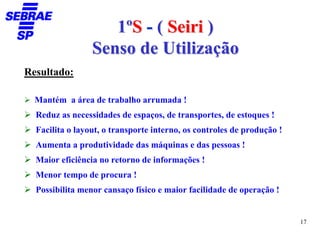 1ºS - ( Seiri )
                 Senso de Utilização
Resultado:

  Mantém a área de trabalho arrumada !
  Reduz as necessidades de espaços, de transportes, de estoques !
  Facilita o layout, o transporte interno, os controles de produção !
  Aumenta a produtividade das máquinas e das pessoas !
  Maior eficiência no retorno de informações !
  Menor tempo de procura !
  Possibilita menor cansaço físico e maior facilidade de operação !


                                                                        17
 