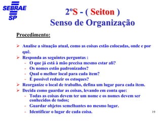 2ºS - ( Seiton )
                Senso de Organização
Procedimento:

  Analise a situação atual, como as coisas estão colocadas, onde e por
  quê.
  Responda as seguintes perguntas :
   - O que já está à mão precisa mesmo estar ali?
   - Os nomes estão padronizados?
   - Qual o melhor local para cada item?
   - É possível reduzir os estoques?
  Reorganize o local de trabalho, defina um lugar para cada item.
  Decida como guardar as coisas, levando em conta que:
   - Todas as coisas devem ter um nome e os nomes devem ser
     conhecidos de todos;
   - Guardar objetos semelhantes no mesmo lugar.
   - Identificar o lugar de cada coisa.                                19
 