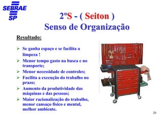 2ºS - ( Seiton )
             Senso de Organização
Resultado:

  Se ganha espaço e se facilita a
  limpeza !
  Menor tempo gasto na busca e no
  transporte;
  Menor necessidade de controles;
  Facilita a execução do trabalho no
  prazo;
  Aumento da produtividade das
  máquinas e das pessoas;
  Maior racionalização do trabalho,
  menor cansaço físico e mental,
  melhor ambiente.
                                       20
 