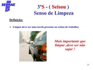 3ºS - ( Seisou )
                    Senso de Limpeza
Definição:

  Limpar deve ser uma tarefa presente na rotina de trabalho;




                                      Mais importante que
                                      limpar ,deve ser não
                                            sujar !



                                                               21
 