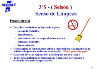 3ºS - ( Seisou )
                     Senso de Limpeza
Procedimento:

  Descobrir e eliminar as fontes de sujeira.
   - postos de trabalho,
   - atendimento,
   - processos relativos ao produto ou serviço,
   - estoques, depósitos
   - áreas externas.
  Conscientize os funcionários sobre a importância e os benefícios da
  máxima limpeza no ambiente de trabalho. Educar para não sujar.
  Cada um deve ser responsável pela limpeza em seu setor !
  Todos devem limpar as ferramentas e utensílios verificando o
  estado de uso antes de guardá-los.;

                                                                        22
 