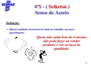 4ºS - ( Seiketsu )
                        Senso de Asseio
Definição:

  Buscar condições favoráveis de saúde no trabalho, em casa e
  pessoalmente.
                          Quem não cuida bem de si mesmo
                             não pode fazer ou vender
                             produtos e /ou serviços de
                                    qualidade.


                                                                24
 