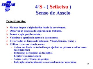 4ºS - ( Seiketsu )
                        Senso de Asseio
Procedimento:

  Manter limpos e higienizados locais de uso comum.
  Observar as práticas de segurança no trabalho.
  Pensar e agir positivamente .
  Valorizar a aparência pessoal e da empresa.
  Evitar todas as formas de poluição ( Visual, Sonora, Calor ).
  Utilizar recursos visuais, como:
   – Avisos nos locais de trabalho que ajudem as pessoas a evitar erros
      nas operações;
   – Instruções necessárias ao trabalho;
   – Lembretes operacionais;
   – Avisos e advertências de perigo;
   – Indicações dos locais onde as coisas devem ser colocadas.
                                                                          25
 