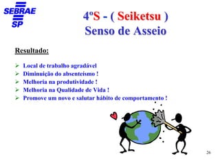4ºS - ( Seiketsu )
                       Senso de Asseio
Resultado:

  Local de trabalho agradável
  Diminuição do absenteísmo !
  Melhoria na produtividade !
  Melhoria na Qualidade de Vida !
  Promove um novo e salutar hábito de comportamento !




                                                        26
 