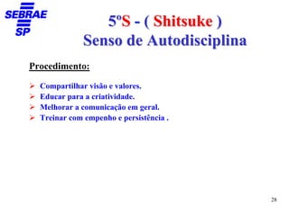 5ºS - ( Shitsuke )
              Senso de Autodisciplina
Procedimento:

  Compartilhar visão e valores.
  Educar para a criatividade.
  Melhorar a comunicação em geral.
  Treinar com empenho e persistência .




                                         28
 