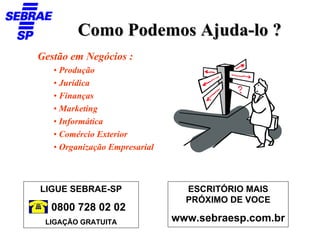 Como Podemos Ajuda-lo ?
Gestão em Negócios :
   • Produção
   • Jurídica
   • Finanças
   • Marketing
   • Informática
   • Comércio Exterior
   • Organização Empresarial



LIGUE SEBRAE-SP                  ESCRITÓRIO MAIS
                                 PRÓXIMO DE VOCE
  0800 728 02 02
 LIGAÇÃO GRATUITA              www.sebraesp.com.br
 