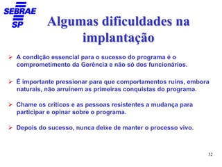 Algumas dificuldades na
              implantação
A condição essencial para o sucesso do programa é o
comprometimento da Gerência e não só dos funcionários.

É importante pressionar para que comportamentos ruins, embora
naturais, não arruínem as primeiras conquistas do programa.

Chame os críticos e as pessoas resistentes a mudança para
participar e opinar sobre o programa.

Depois do sucesso, nunca deixe de manter o processo vivo.



                                                            32
 