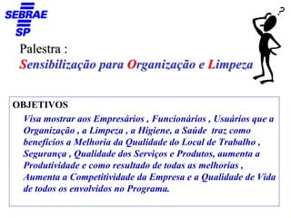 Palestra :
 Sensibilização para Organização e Limpeza


OBJETIVOS
  Visa mostrar aos Empresários , Funcionários , Usuários que a
  Organização , a Limpeza , a Higiene, a Saúde traz como
  benefícios a Melhoria da Qualidade do Local de Trabalho ,
  Segurança , Qualidade dos Serviços e Produtos, aumenta a
  Produtividade e como resultado de todas as melhorias ,
  Aumenta a Competitividade da Empresa e a Qualidade de Vida
  de todos os envolvidos no Programa.
 