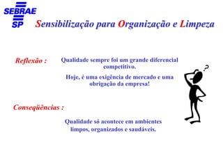 Sensibilização para Organização e Limpeza


Reflexão :    Qualidade sempre foi um grande diferencial
                            competitivo.
                  Hoje, é uma exigência de mercado e uma
                           obrigação da empresa!


Conseqüências :
                  Qualidade só acontece em ambientes
                   limpos, organizados e saudáveis.
 