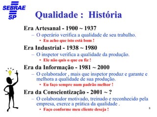 Qualidade : História
Era Artesanal - 1900 ~ 1937
   – O operário verifica a qualidade de seu trabalho.
      • Eu acho que isto está bom !
Era Industrial - 1938 ~ 1980
   – O inspetor verifica a qualidade da produção.
      • Ele não quis o que eu fiz !
Era da Informação - 1981 ~ 2000
   – O colaborador , mais que inspetor produz e garante e
     melhora a qualidade de sua produção.
      • Eu faço sempre num padrão melhor !
Era da Conscientização - 2001 ~ ?
   – O colaborador motivado, treinado e reconhecido pela
     empresa, exerce a prática da qualidade .
                                                            8
      • Faço conforme meu cliente deseja !
 