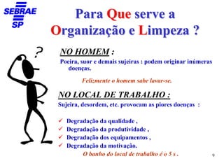 Para Que serve a
Organização e Limpeza ?
 NO HOMEM :
 Poeira, suor e demais sujeiras : podem originar inúmeras
    doenças.
         Felizmente o homem sabe lavar-se.

 NO LOCAL DE TRABALHO :
 Sujeira, desordem, etc. provocam as piores doenças :

    Degradação da qualidade ,
    Degradação da produtividade ,
    Degradação dos equipamentos ,
    Degradação da motivação.
         O banho do local de trabalho é o 5 s .             9
 